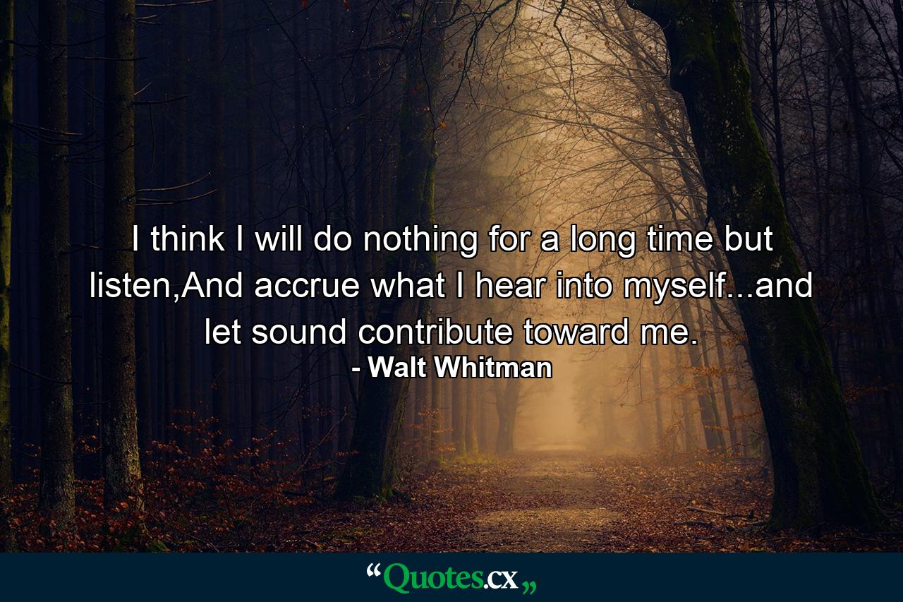 I think I will do nothing for a long time but listen,And accrue what I hear into myself...and let sound contribute toward me. - Quote by Walt Whitman