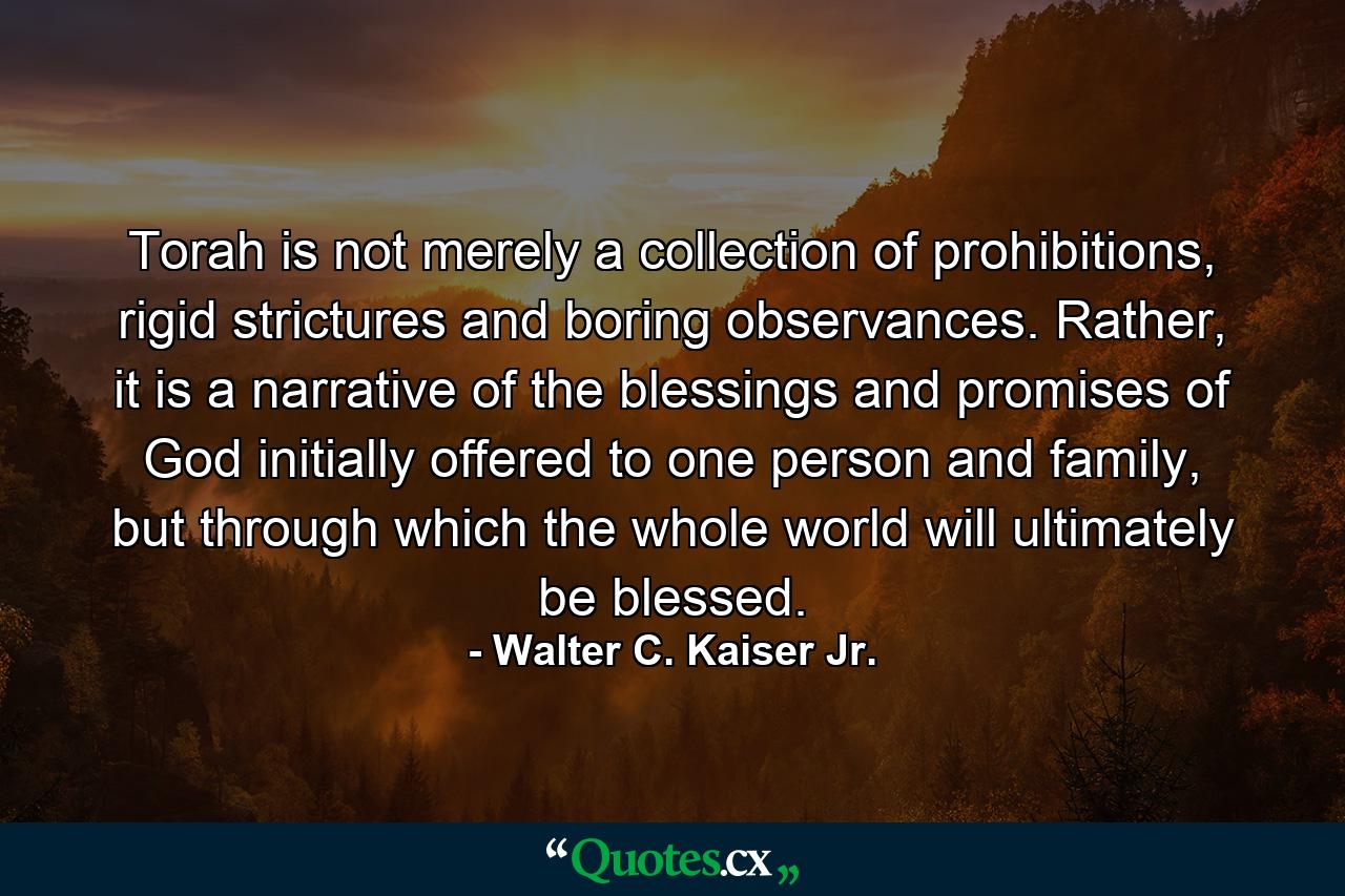 Torah is not merely a collection of prohibitions, rigid strictures and boring observances. Rather, it is a narrative of the blessings and promises of God initially offered to one person and family, but through which the whole world will ultimately be blessed. - Quote by Walter C. Kaiser Jr.