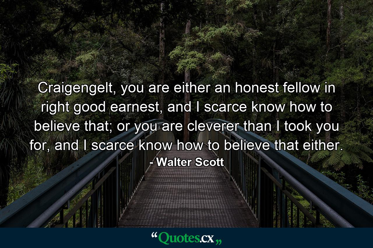 Craigengelt, you are either an honest fellow in right good earnest, and I scarce know how to believe that; or you are cleverer than I took you for, and I scarce know how to believe that either. - Quote by Walter Scott