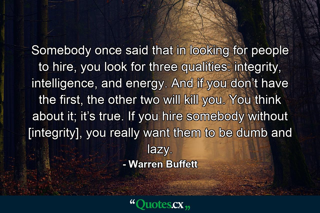 Somebody once said that in looking for people to hire, you look for three qualities: integrity, intelligence, and energy. And if you don’t have the first, the other two will kill you. You think about it; it’s true. If you hire somebody without [integrity], you really want them to be dumb and lazy. - Quote by Warren Buffett