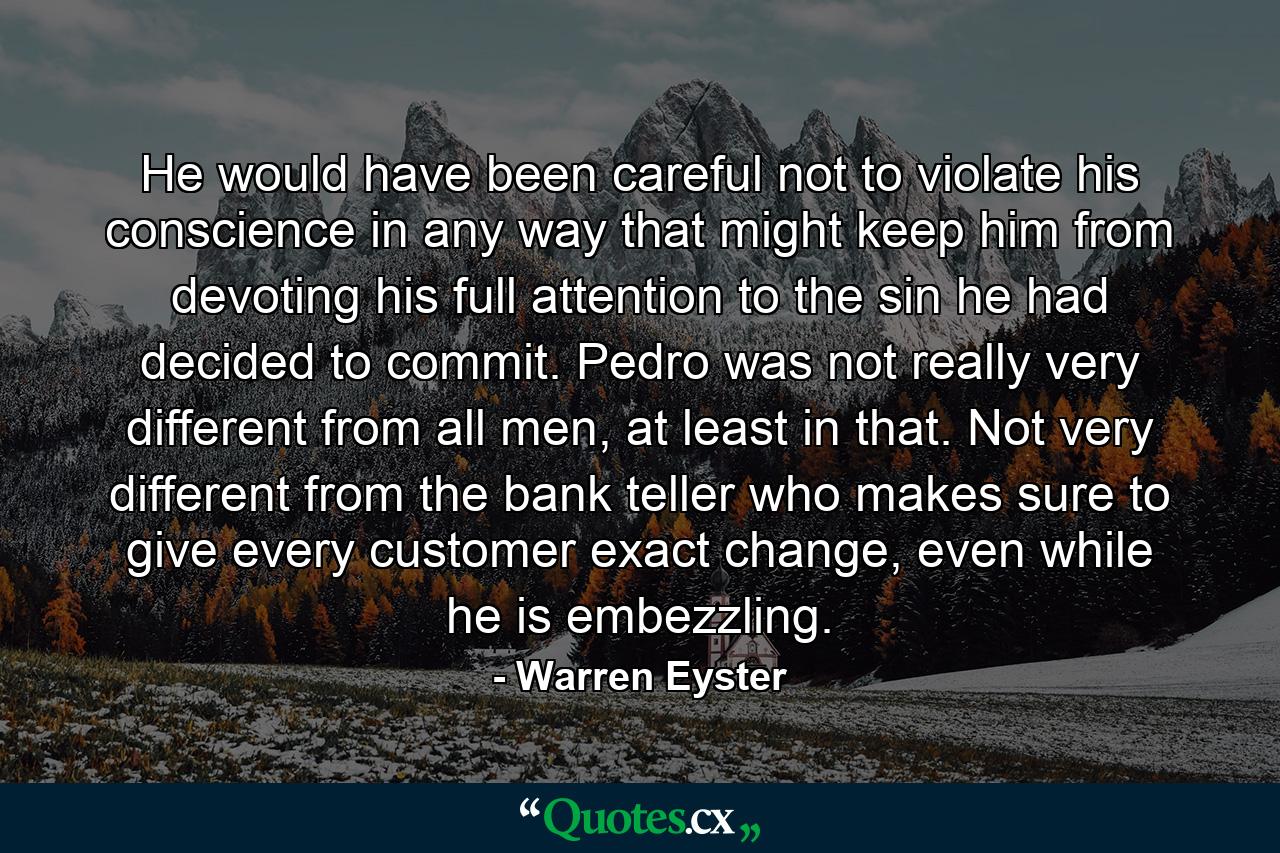 He would have been careful not to violate his conscience in any way that might keep him from devoting his full attention to the sin he had decided to commit. Pedro was not really very different from all men, at least in that. Not very different from the bank teller who makes sure to give every customer exact change, even while he is embezzling. - Quote by Warren Eyster