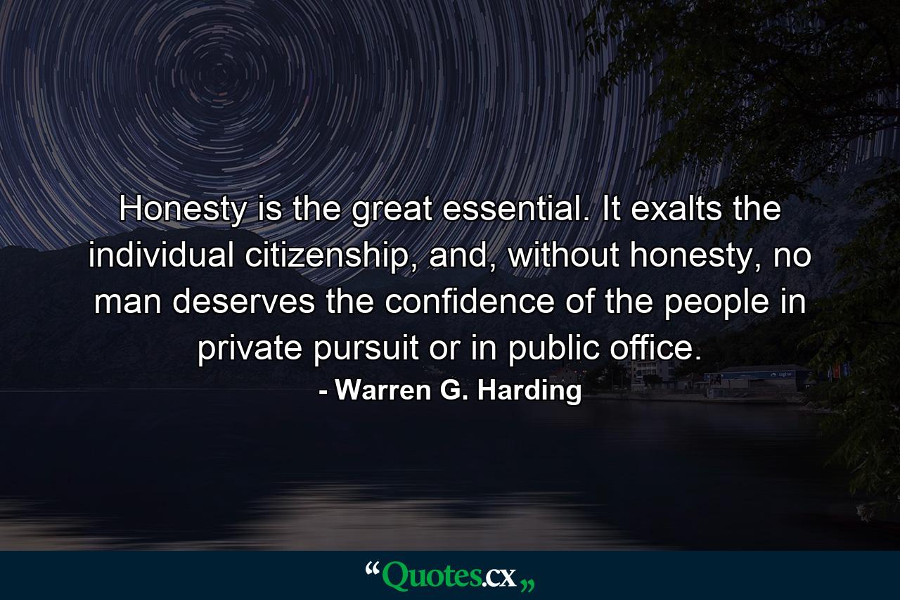 Honesty is the great essential. It exalts the individual citizenship, and, without honesty, no man deserves the confidence of the people in private pursuit or in public office. - Quote by Warren G. Harding