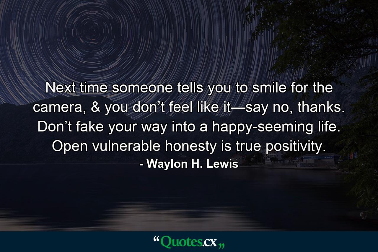 Next time someone tells you to smile for the camera, & you don’t feel like it—say no, thanks. Don’t fake your way into a happy-seeming life. Open vulnerable honesty is true positivity. - Quote by Waylon H. Lewis