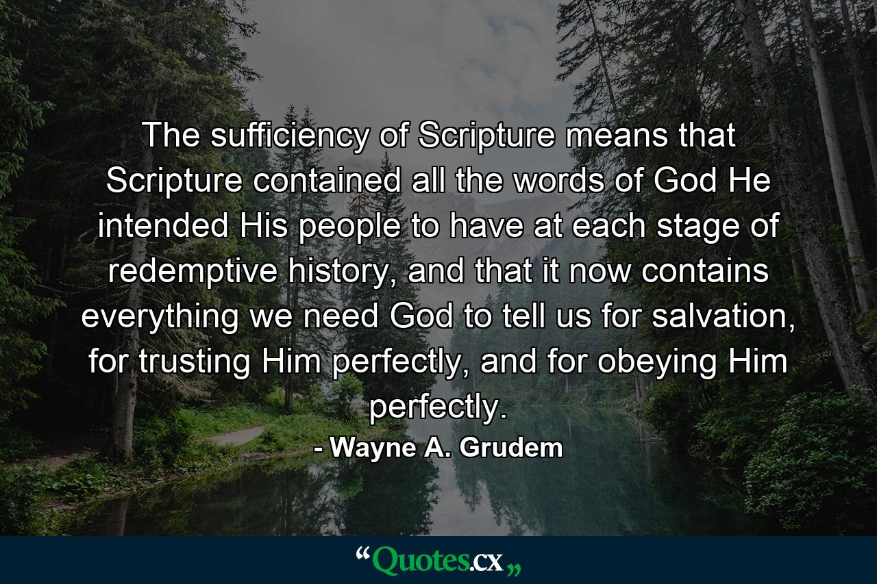 The sufficiency of Scripture means that Scripture contained all the words of God He intended His people to have at each stage of redemptive history, and that it now contains everything we need God to tell us for salvation, for trusting Him perfectly, and for obeying Him perfectly. - Quote by Wayne A. Grudem