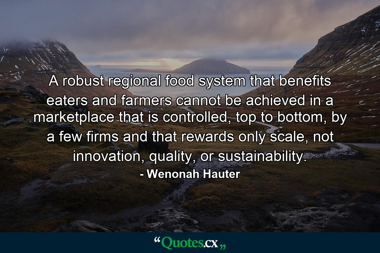 A robust regional food system that benefits eaters and farmers cannot be achieved in a marketplace that is controlled, top to bottom, by a few firms and that rewards only scale, not innovation, quality, or sustainability. - Quote by Wenonah Hauter