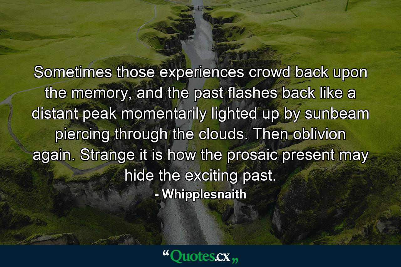 Sometimes those experiences crowd back upon the memory, and the past flashes back like a distant peak momentarily lighted up by sunbeam piercing through the clouds. Then oblivion again. Strange it is how the prosaic present may hide the exciting past. - Quote by Whipplesnaith