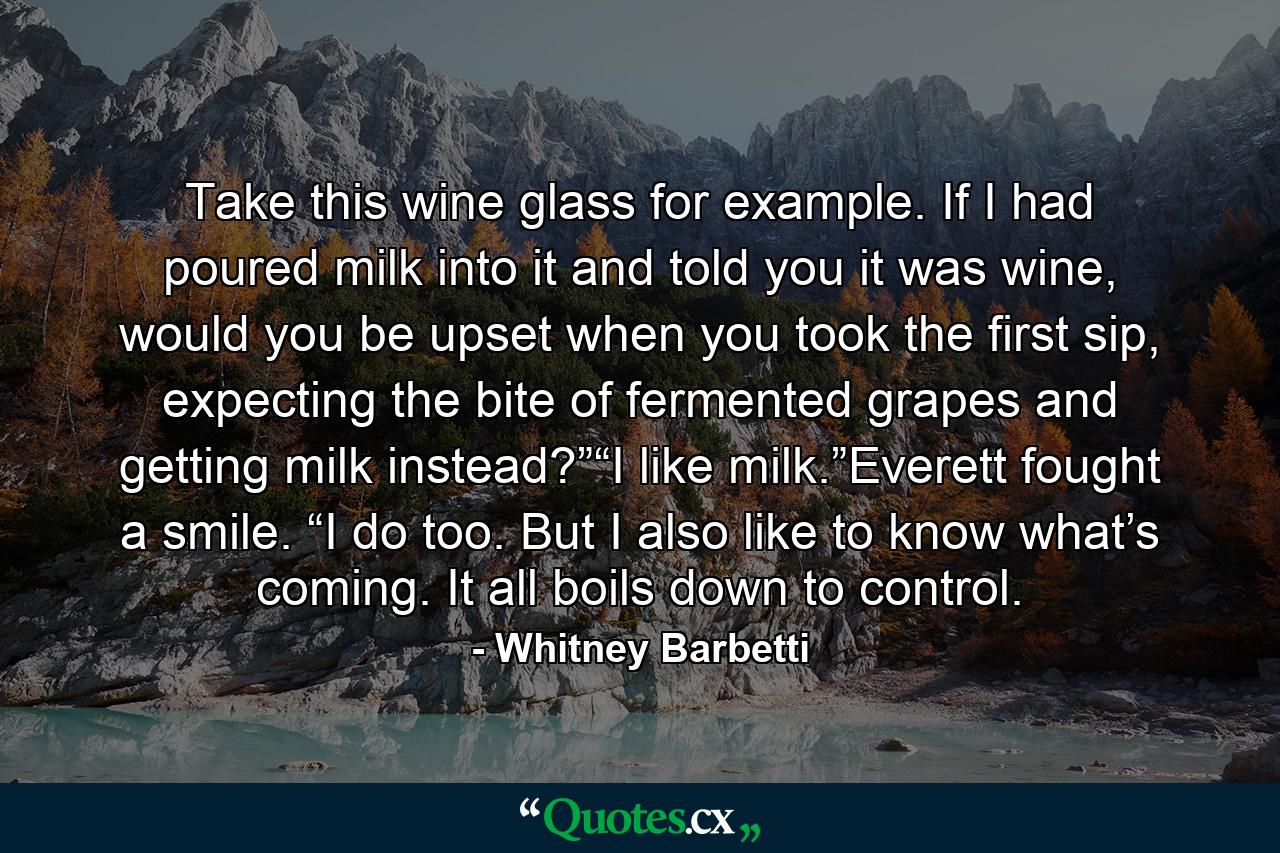 Take this wine glass for example. If I had poured milk into it and told you it was wine, would you be upset when you took the first sip, expecting the bite of fermented grapes and getting milk instead?”“I like milk.”Everett fought a smile. “I do too. But I also like to know what’s coming. It all boils down to control. - Quote by Whitney Barbetti