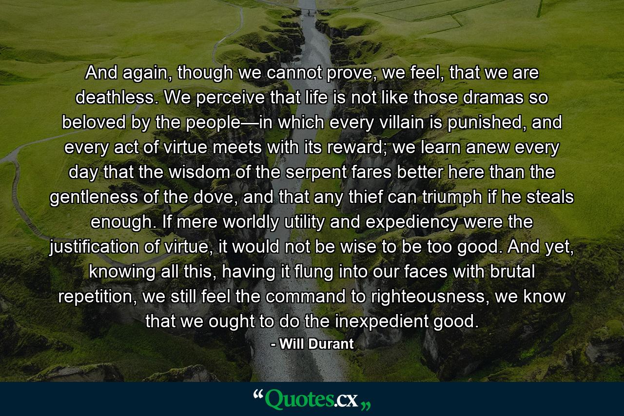 And again, though we cannot prove, we feel, that we are deathless. We perceive that life is not like those dramas so beloved by the people—in which every villain is punished, and every act of virtue meets with its reward; we learn anew every day that the wisdom of the serpent fares better here than the gentleness of the dove, and that any thief can triumph if he steals enough. If mere worldly utility and expediency were the justification of virtue, it would not be wise to be too good. And yet, knowing all this, having it flung into our faces with brutal repetition, we still feel the command to righteousness, we know that we ought to do the inexpedient good. - Quote by Will Durant