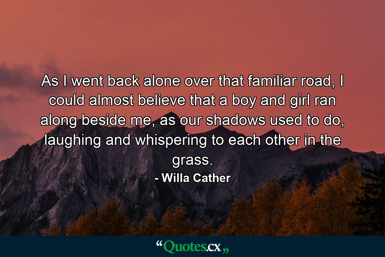 As I went back alone over that familiar road, I could almost believe that a boy and girl ran along beside me, as our shadows used to do, laughing and whispering to each other in the grass. - Quote by Willa Cather