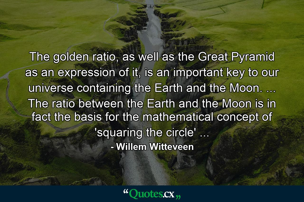 The golden ratio, as well as the Great Pyramid as an expression of it, is an important key to our universe containing the Earth and the Moon. ... The ratio between the Earth and the Moon is in fact the basis for the mathematical concept of 'squaring the circle' ... - Quote by Willem Witteveen