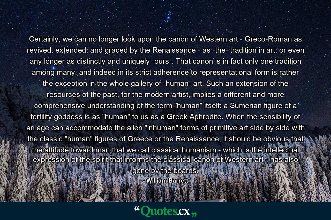 Certainly, we can no longer look upon the canon of Western art - Greco-Roman as revived, extended, and graced by the Renaissance - as -the- tradition in art, or even any longer as distinctly and uniquely -ours-. That canon is in fact only one tradition among many, and indeed in its strict adherence to representational form is rather the exception in the whole gallery of -human- art. Such an extension of the resources of the past, for the modern artist, implies a different and more comprehensive understanding of the term 