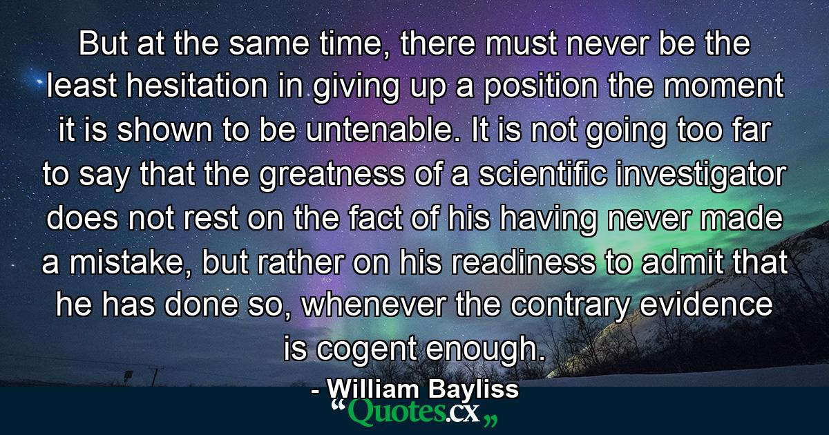 But at the same time, there must never be the least hesitation in giving up a position the moment it is shown to be untenable. It is not going too far to say that the greatness of a scientific investigator does not rest on the fact of his having never made a mistake, but rather on his readiness to admit that he has done so, whenever the contrary evidence is cogent enough. - Quote by William Bayliss