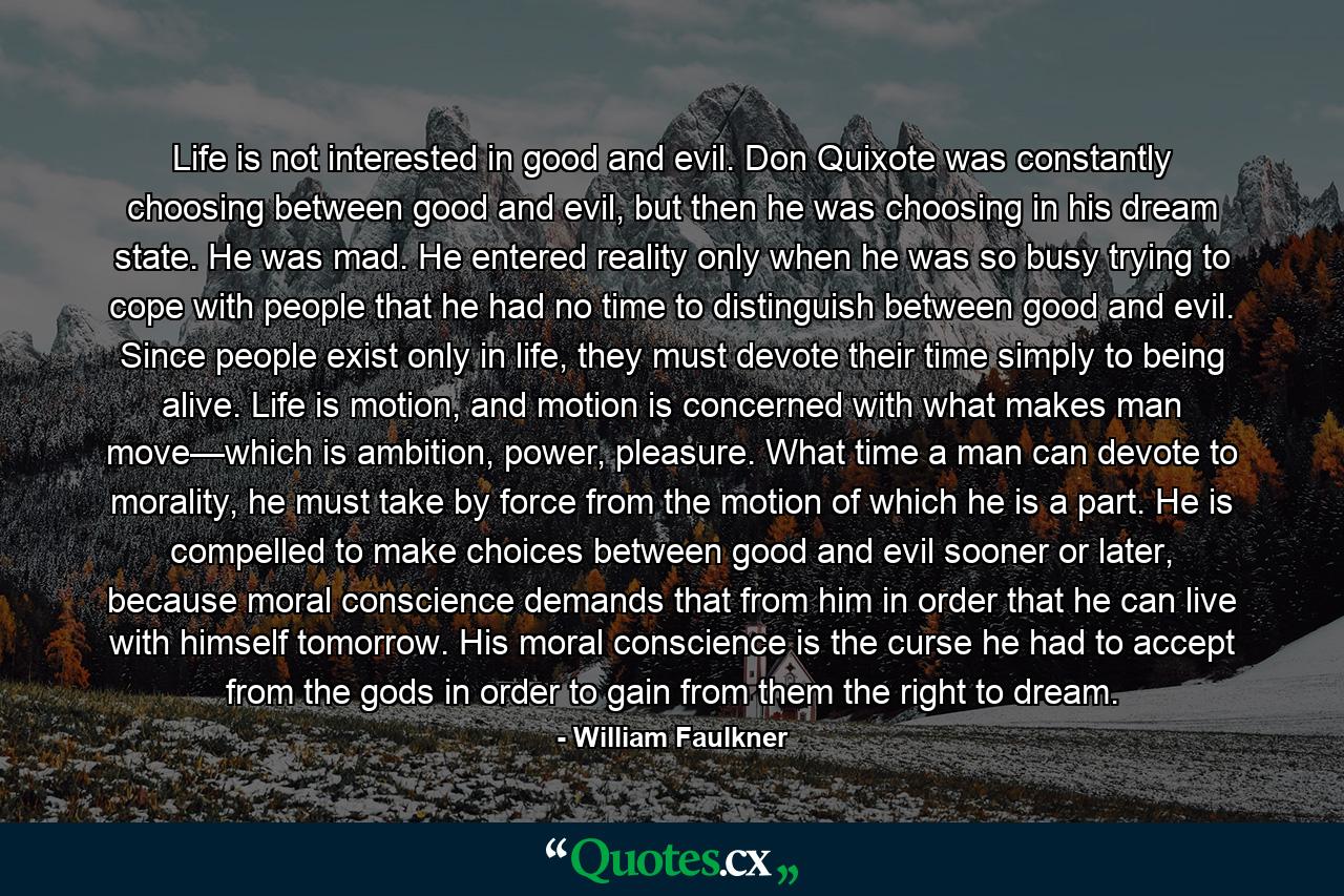 Life is not interested in good and evil. Don Quixote was constantly choosing between good and evil, but then he was choosing in his dream state. He was mad. He entered reality only when he was so busy trying to cope with people that he had no time to distinguish between good and evil. Since people exist only in life, they must devote their time simply to being alive. Life is motion, and motion is concerned with what makes man move—which is ambition, power, pleasure. What time a man can devote to morality, he must take by force from the motion of which he is a part. He is compelled to make choices between good and evil sooner or later, because moral conscience demands that from him in order that he can live with himself tomorrow. His moral conscience is the curse he had to accept from the gods in order to gain from them the right to dream. - Quote by William Faulkner