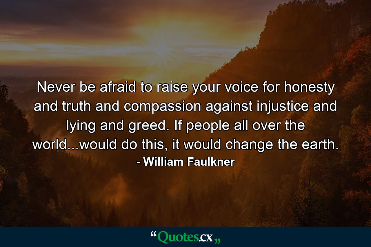 Never be afraid to raise your voice for honesty and truth and compassion against injustice and lying and greed. If people all over the world...would do this, it would change the earth. - Quote by William Faulkner