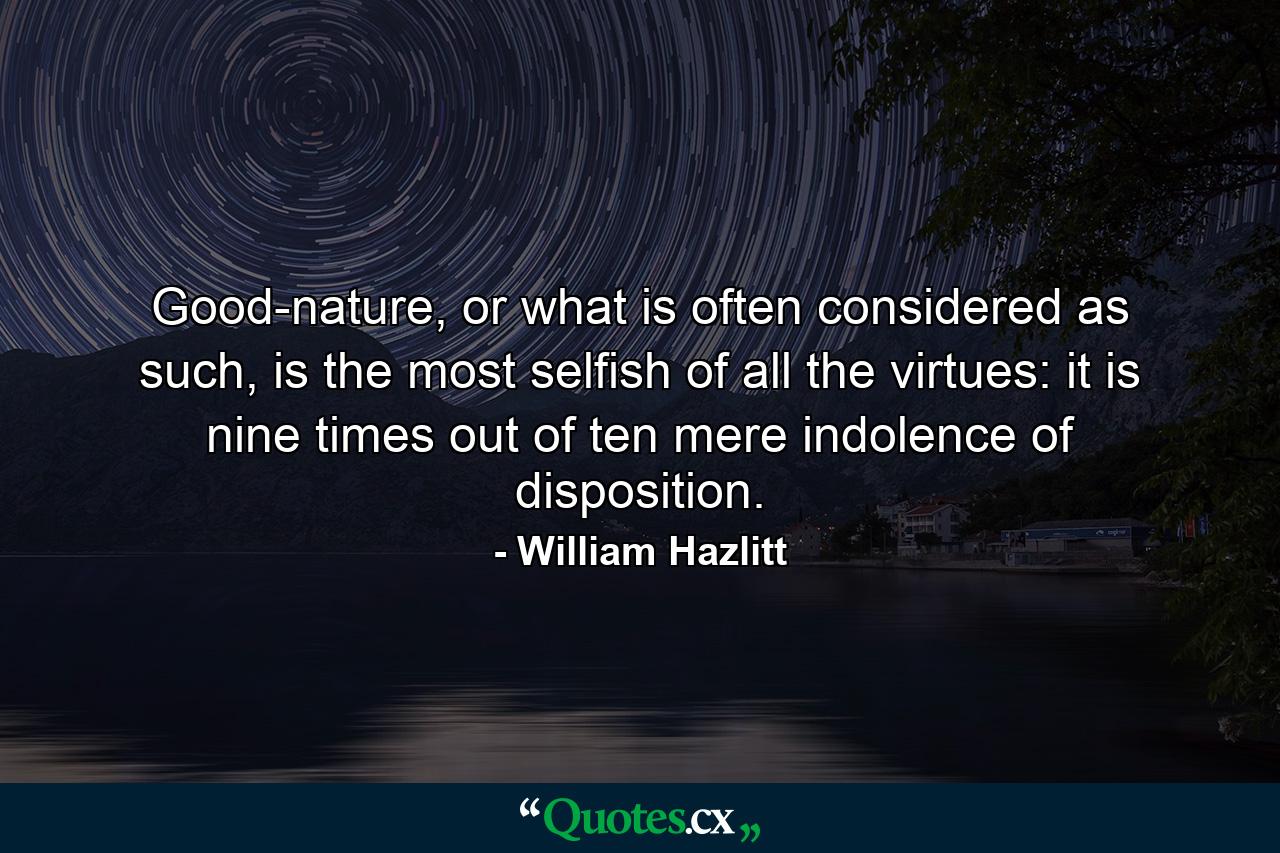 Good-nature, or what is often considered as such, is the most selfish of all the virtues: it is nine times out of ten mere indolence of disposition. - Quote by William Hazlitt