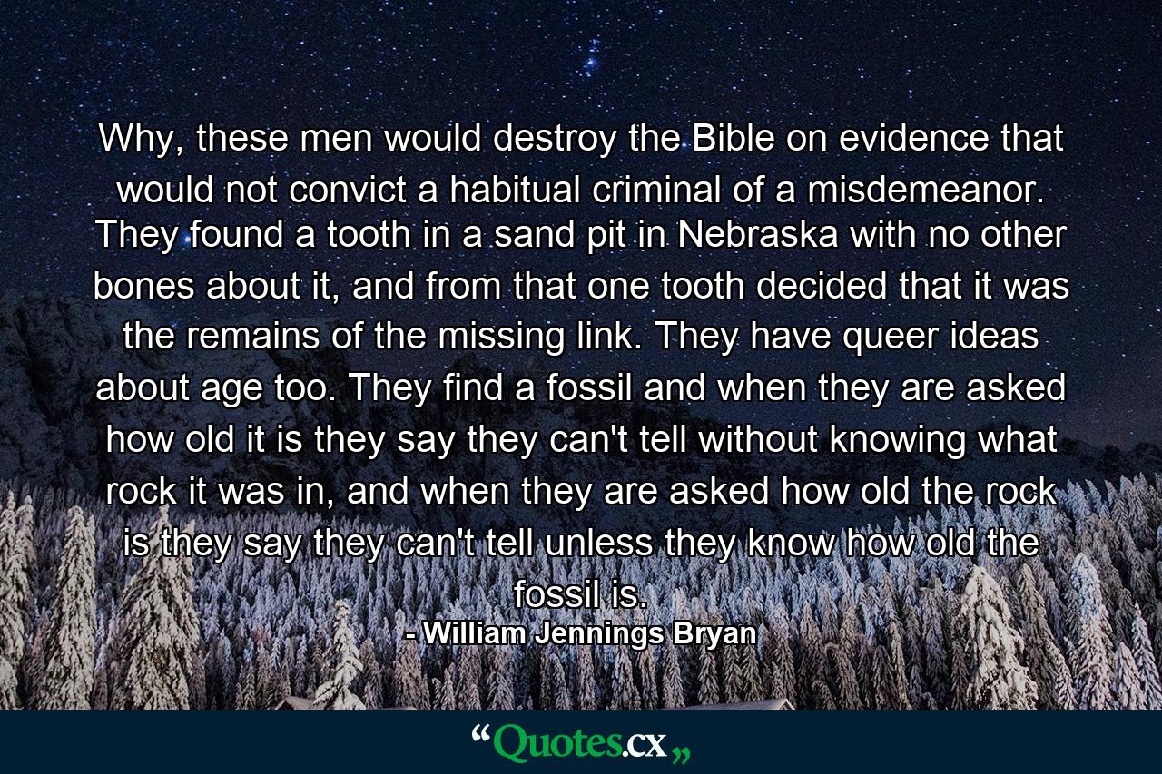 Why, these men would destroy the Bible on evidence that would not convict a habitual criminal of a misdemeanor. They found a tooth in a sand pit in Nebraska with no other bones about it, and from that one tooth decided that it was the remains of the missing link. They have queer ideas about age too. They find a fossil and when they are asked how old it is they say they can't tell without knowing what rock it was in, and when they are asked how old the rock is they say they can't tell unless they know how old the fossil is. - Quote by William Jennings Bryan