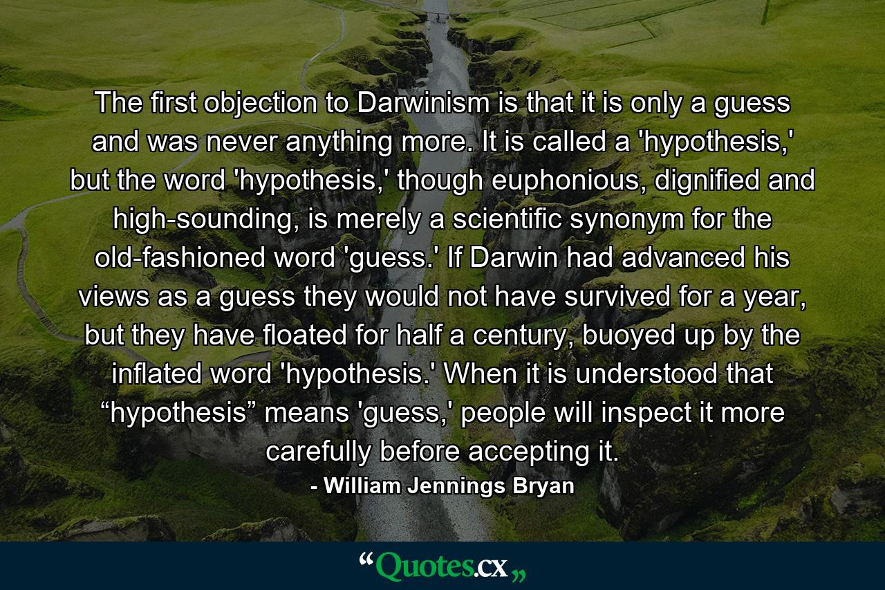 The first objection to Darwinism is that it is only a guess and was never anything more. It is called a 'hypothesis,' but the word 'hypothesis,' though euphonious, dignified and high-sounding, is merely a scientific synonym for the old-fashioned word 'guess.' If Darwin had advanced his views as a guess they would not have survived for a year, but they have floated for half a century, buoyed up by the inflated word 'hypothesis.' When it is understood that “hypothesis” means 'guess,' people will inspect it more carefully before accepting it. - Quote by William Jennings Bryan