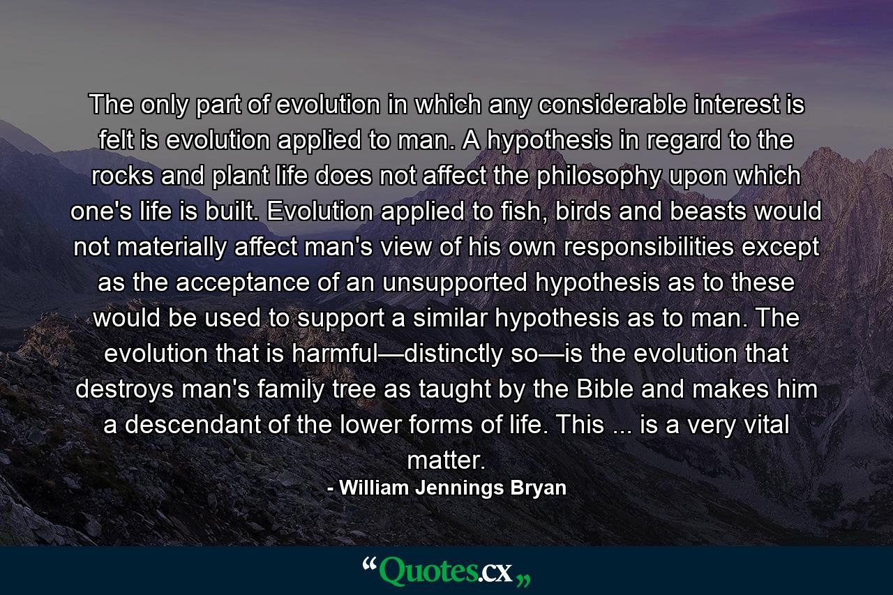 The only part of evolution in which any considerable interest is felt is evolution applied to man. A hypothesis in regard to the rocks and plant life does not affect the philosophy upon which one's life is built. Evolution applied to fish, birds and beasts would not materially affect man's view of his own responsibilities except as the acceptance of an unsupported hypothesis as to these would be used to support a similar hypothesis as to man. The evolution that is harmful—distinctly so—is the evolution that destroys man's family tree as taught by the Bible and makes him a descendant of the lower forms of life. This ... is a very vital matter. - Quote by William Jennings Bryan