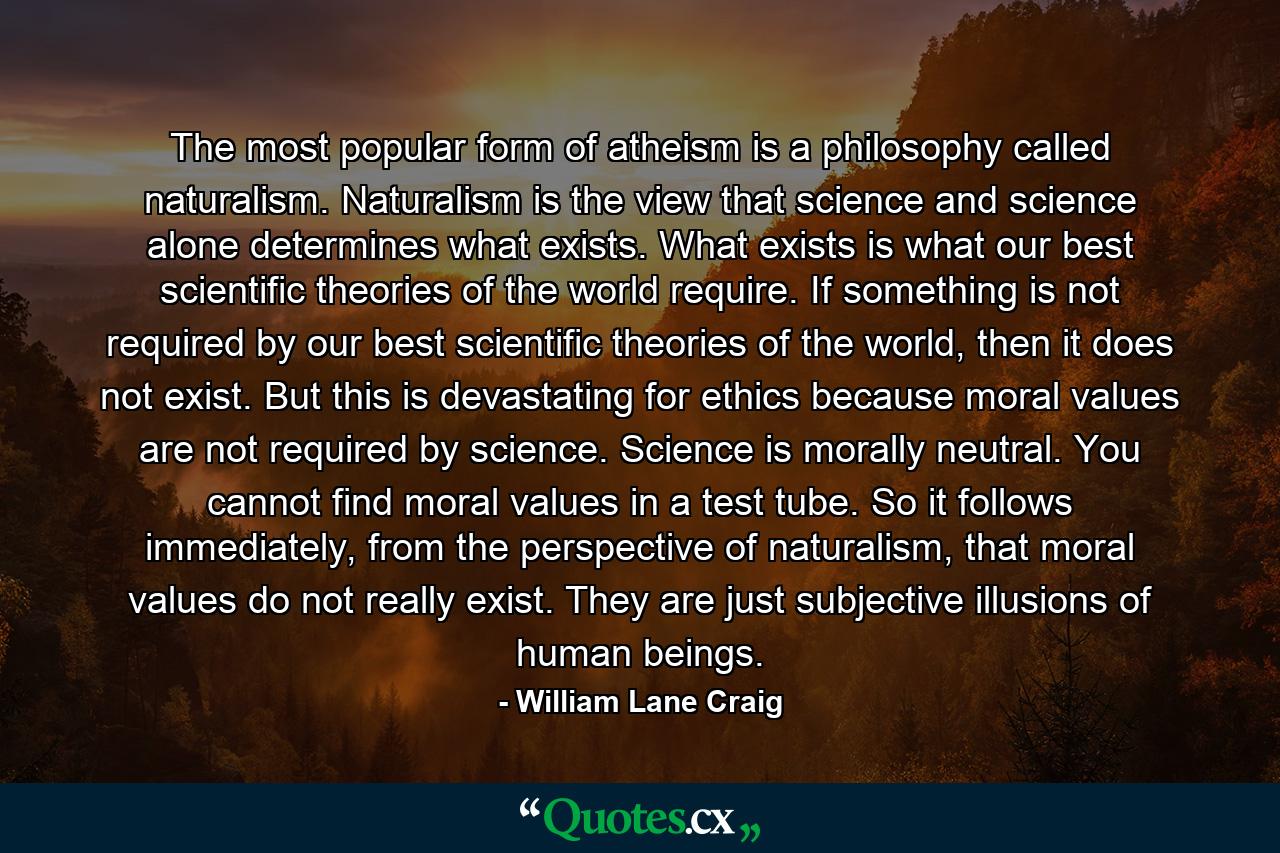 The most popular form of atheism is a philosophy called naturalism. Naturalism is the view that science and science alone determines what exists. What exists is what our best scientific theories of the world require. If something is not required by our best scientific theories of the world, then it does not exist. But this is devastating for ethics because moral values are not required by science. Science is morally neutral. You cannot find moral values in a test tube. So it follows immediately, from the perspective of naturalism, that moral values do not really exist. They are just subjective illusions of human beings. - Quote by William Lane Craig