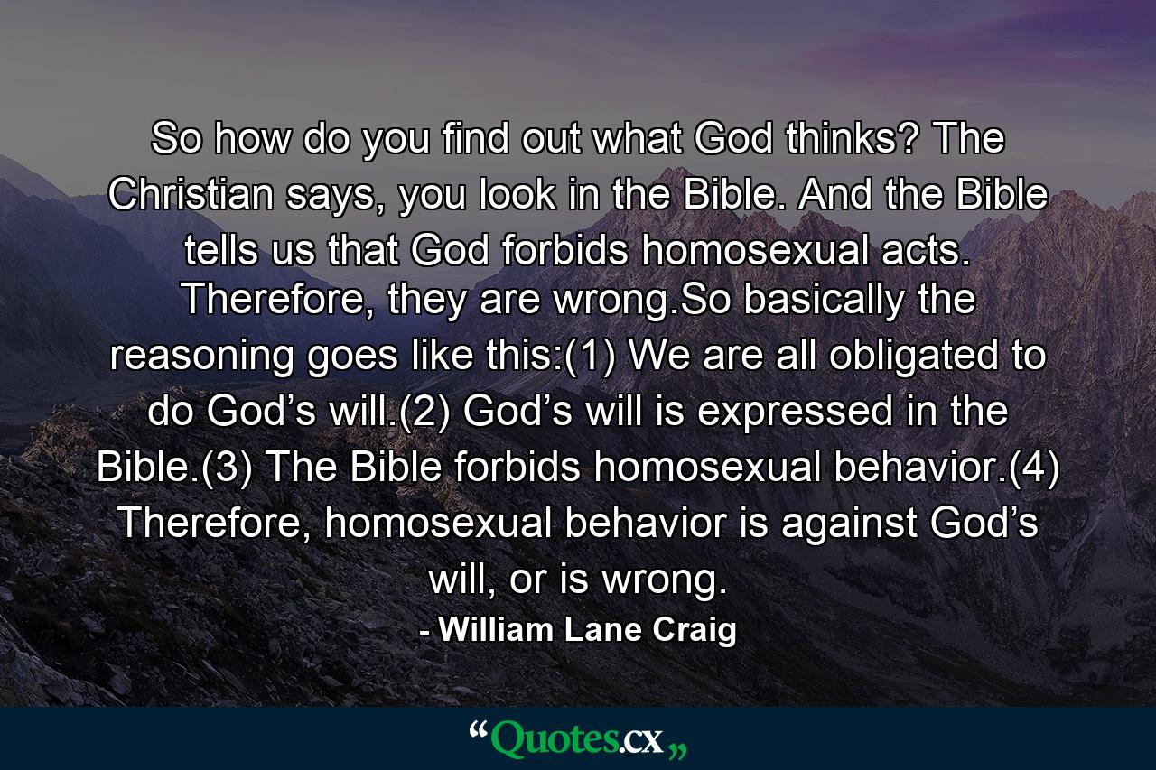 So how do you find out what God thinks? The Christian says, you look in the Bible. And the Bible tells us that God forbids homosexual acts. Therefore, they are wrong.So basically the reasoning goes like this:(1) We are all obligated to do God’s will.(2) God’s will is expressed in the Bible.(3) The Bible forbids homosexual behavior.(4) Therefore, homosexual behavior is against God’s will, or is wrong. - Quote by William Lane Craig