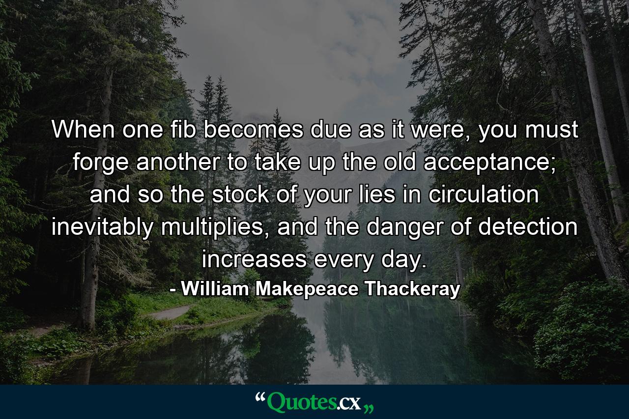 When one fib becomes due as it were, you must forge another to take up the old acceptance; and so the stock of your lies in circulation inevitably multiplies, and the danger of detection increases every day. - Quote by William Makepeace Thackeray