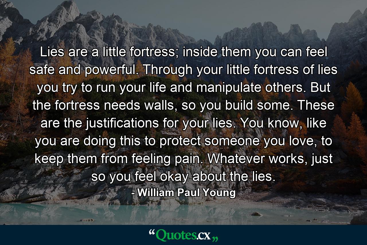 Lies are a little fortress; inside them you can feel safe and powerful. Through your little fortress of lies you try to run your life and manipulate others. But the fortress needs walls, so you build some. These are the justifications for your lies. You know, like you are doing this to protect someone you love, to keep them from feeling pain. Whatever works, just so you feel okay about the lies. - Quote by William Paul Young