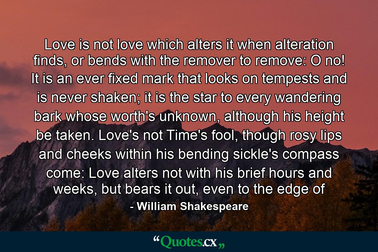 Love is not love which alters it when alteration finds, or bends with the remover to remove: O no! It is an ever fixed mark that looks on tempests and is never shaken; it is the star to every wandering bark whose worth's unknown, although his height be taken. Love's not Time's fool, though rosy lips and cheeks within his bending sickle's compass come: Love alters not with his brief hours and weeks, but bears it out, even to the edge of - Quote by William Shakespeare