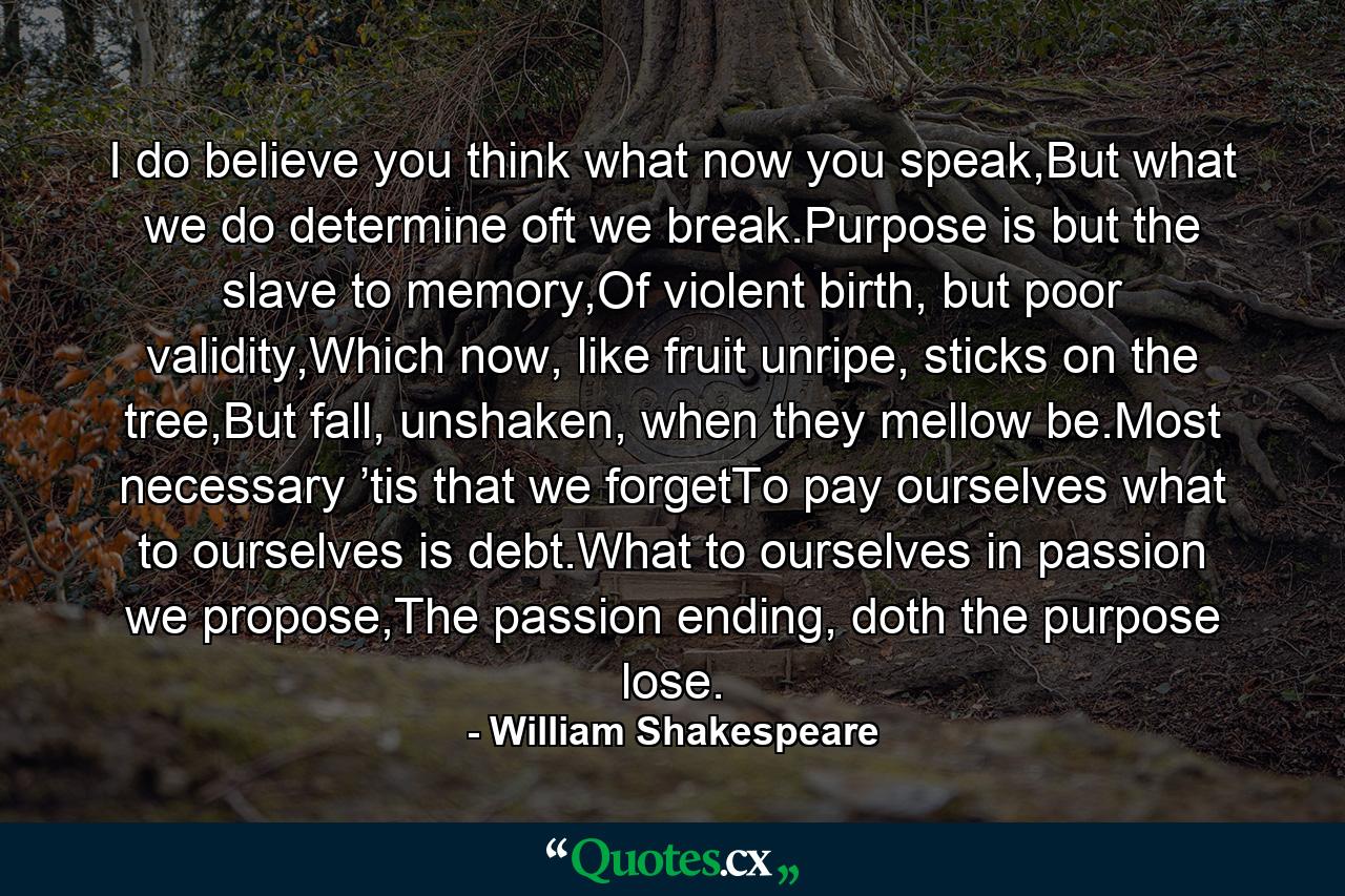 I do believe you think what now you speak,But what we do determine oft we break.Purpose is but the slave to memory,Of violent birth, but poor validity,Which now, like fruit unripe, sticks on the tree,But fall, unshaken, when they mellow be.Most necessary ’tis that we forgetTo pay ourselves what to ourselves is debt.What to ourselves in passion we propose,The passion ending, doth the purpose lose. - Quote by William Shakespeare