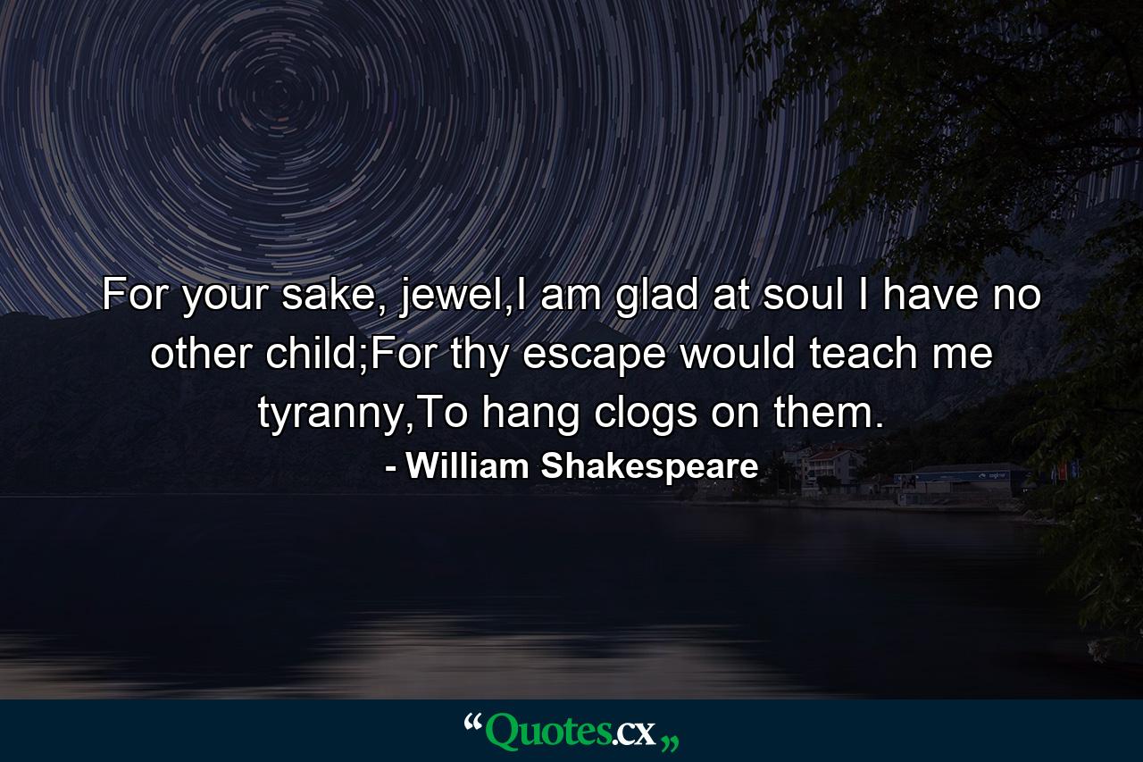 For your sake, jewel,I am glad at soul I have no other child;For thy escape would teach me tyranny,To hang clogs on them. - Quote by William Shakespeare