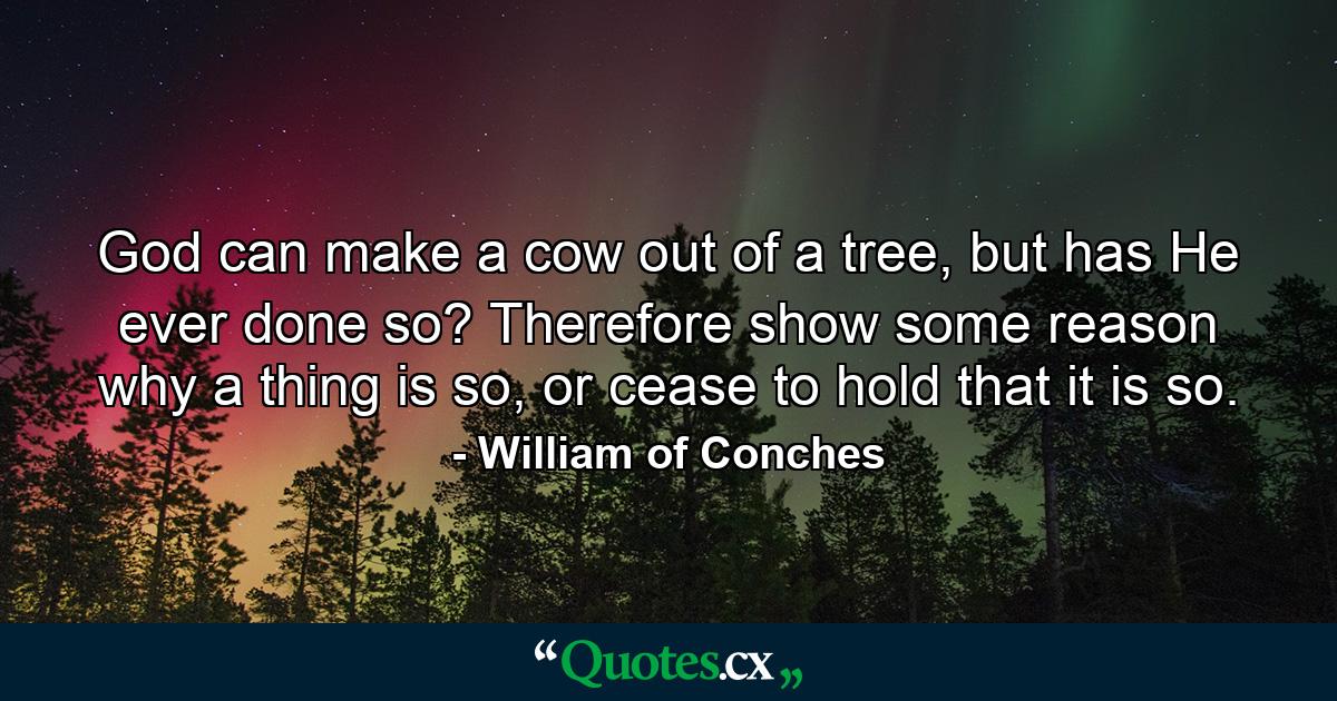 God can make a cow out of a tree, but has He ever done so? Therefore show some reason why a thing is so, or cease to hold that it is so. - Quote by William of Conches