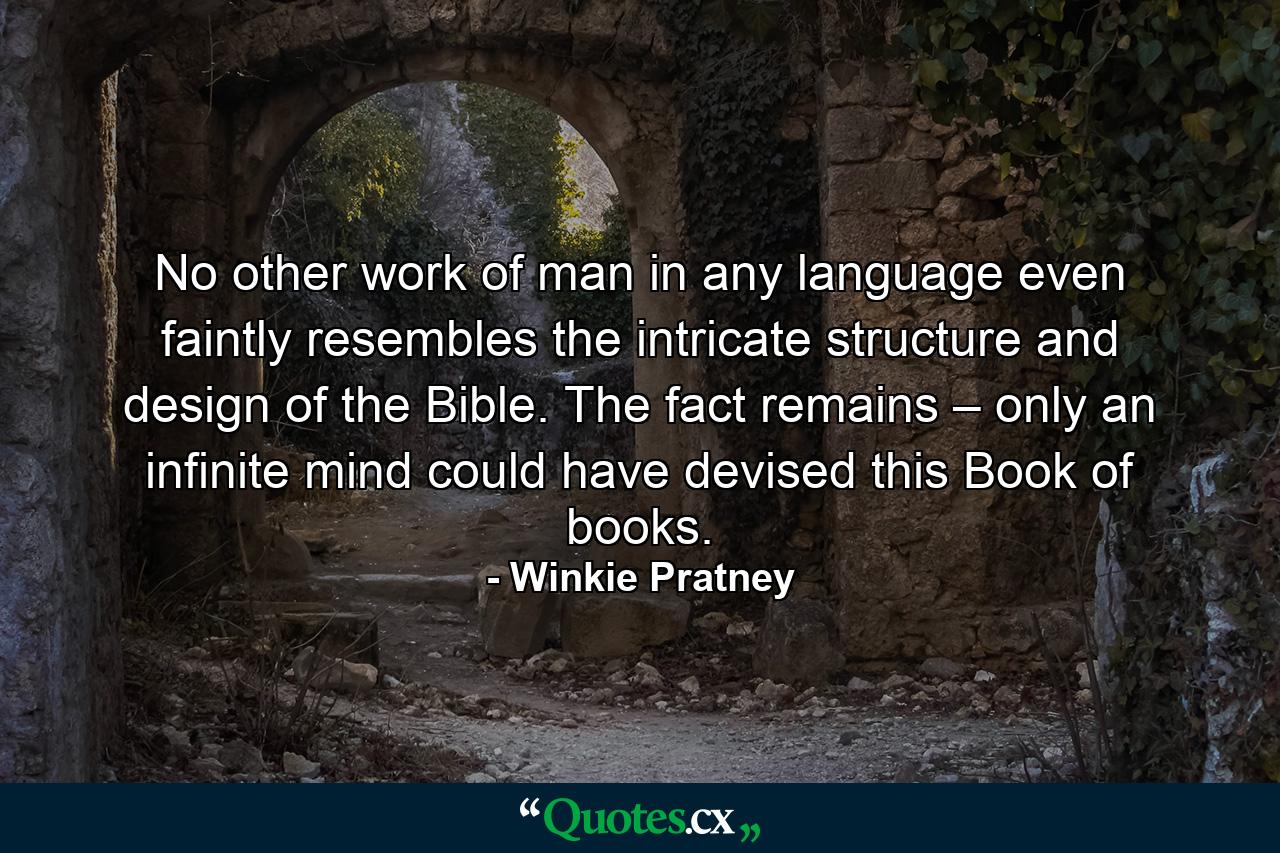 No other work of man in any language even faintly resembles the intricate structure and design of the Bible. The fact remains – only an infinite mind could have devised this Book of books. - Quote by Winkie Pratney