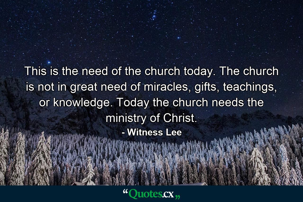 This is the need of the church today. The church is not in great need of miracles, gifts, teachings, or knowledge. Today the church needs the ministry of Christ. - Quote by Witness Lee