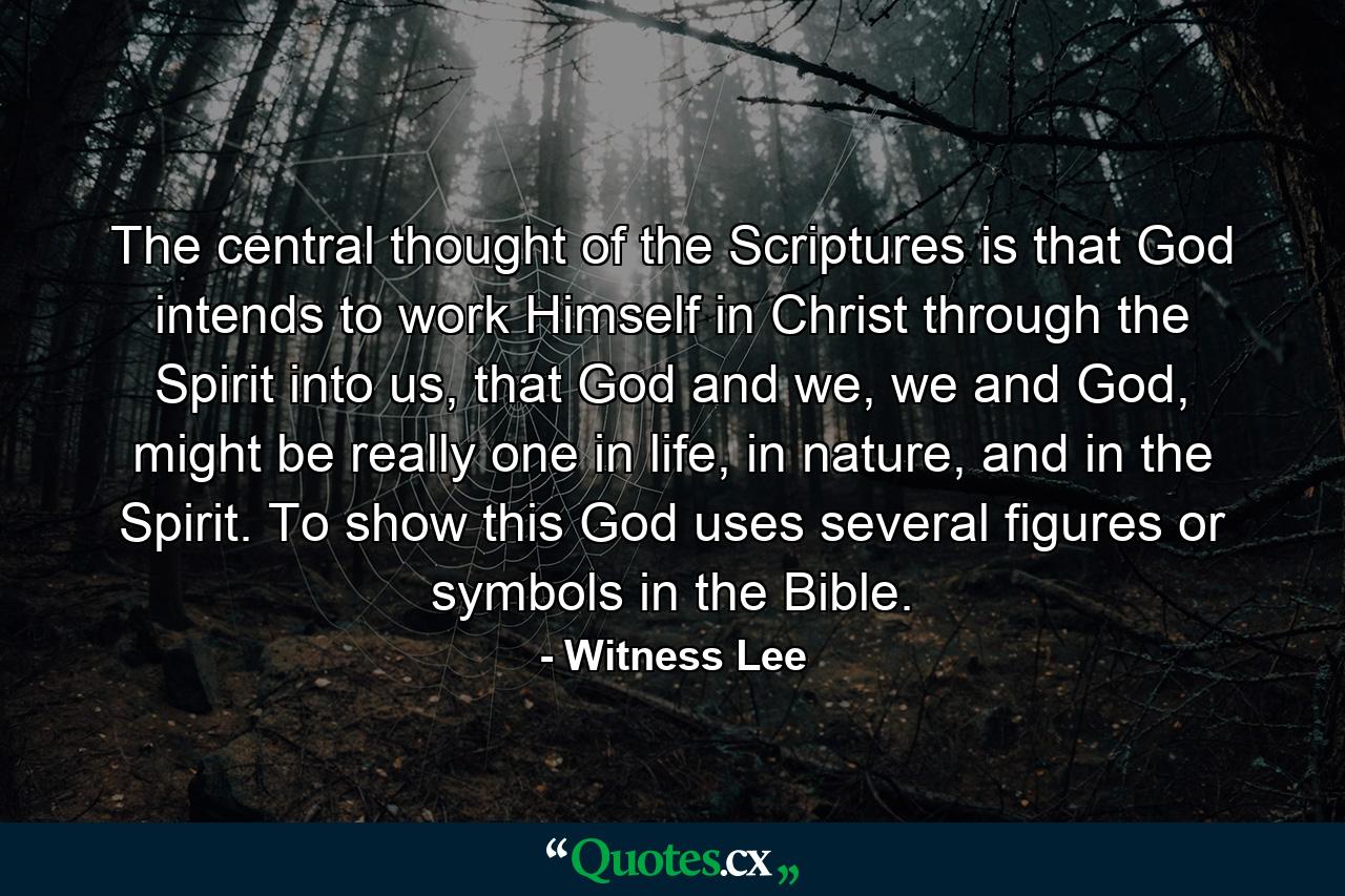 The central thought of the Scriptures is that God intends to work Himself in Christ through the Spirit into us, that God and we, we and God, might be really one in life, in nature, and in the Spirit. To show this God uses several figures or symbols in the Bible. - Quote by Witness Lee