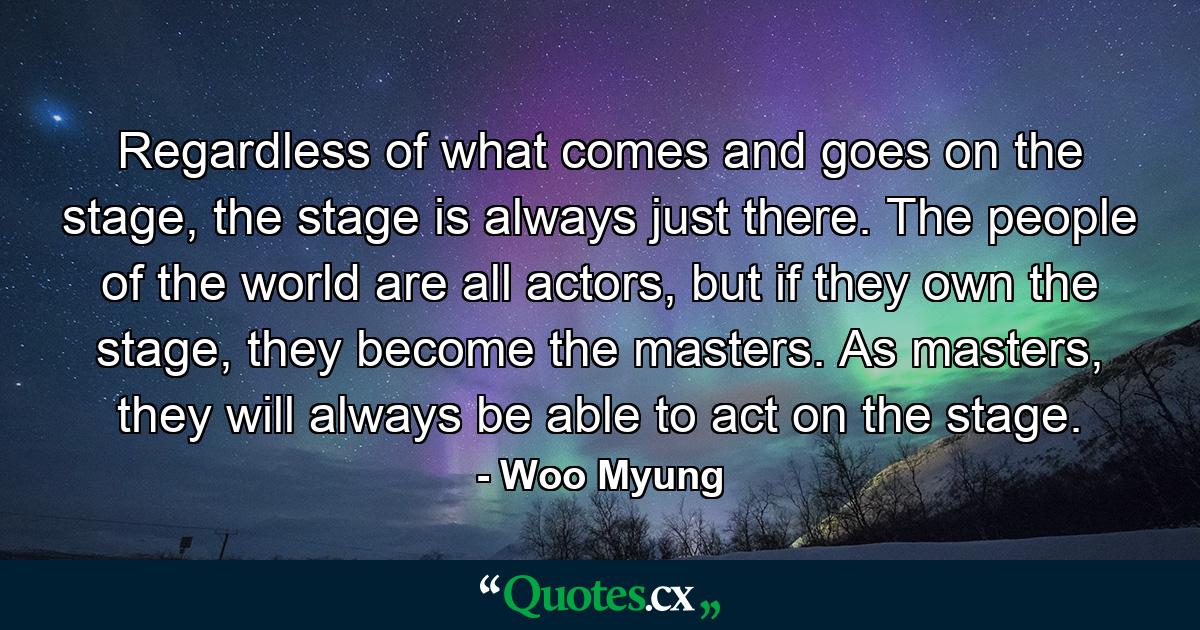 Regardless of what comes and goes on the stage, the stage is always just there. The people of the world are all actors, but if they own the stage, they become the masters. As masters, they will always be able to act on the stage. - Quote by Woo Myung