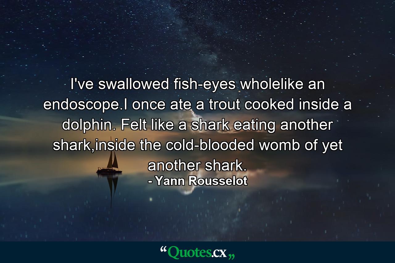 I've swallowed fish-eyes wholelike an endoscope.I once ate a trout cooked inside a dolphin. Felt like a shark eating another shark,inside the cold-blooded womb of yet another shark. - Quote by Yann Rousselot