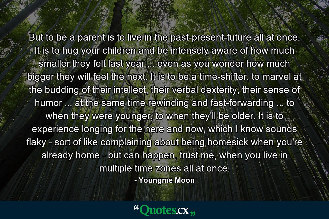 But to be a parent is to live in the past-present-future all at once. It is to hug your children and be intensely aware of how much smaller they felt last year ... even as you wonder how much bigger they will feel the next. It is to be a time-shifter, to marvel at the budding of their intellect, their verbal dexterity, their sense of humor ... at the same time rewinding and fast-forwarding ... to when they were younger, to when they'll be older. It is to experience longing for the here and now, which I know sounds flaky - sort of like complaining about being homesick when you're already home - but can happen, trust me, when you live in multiple time zones all at once. - Quote by Youngme Moon