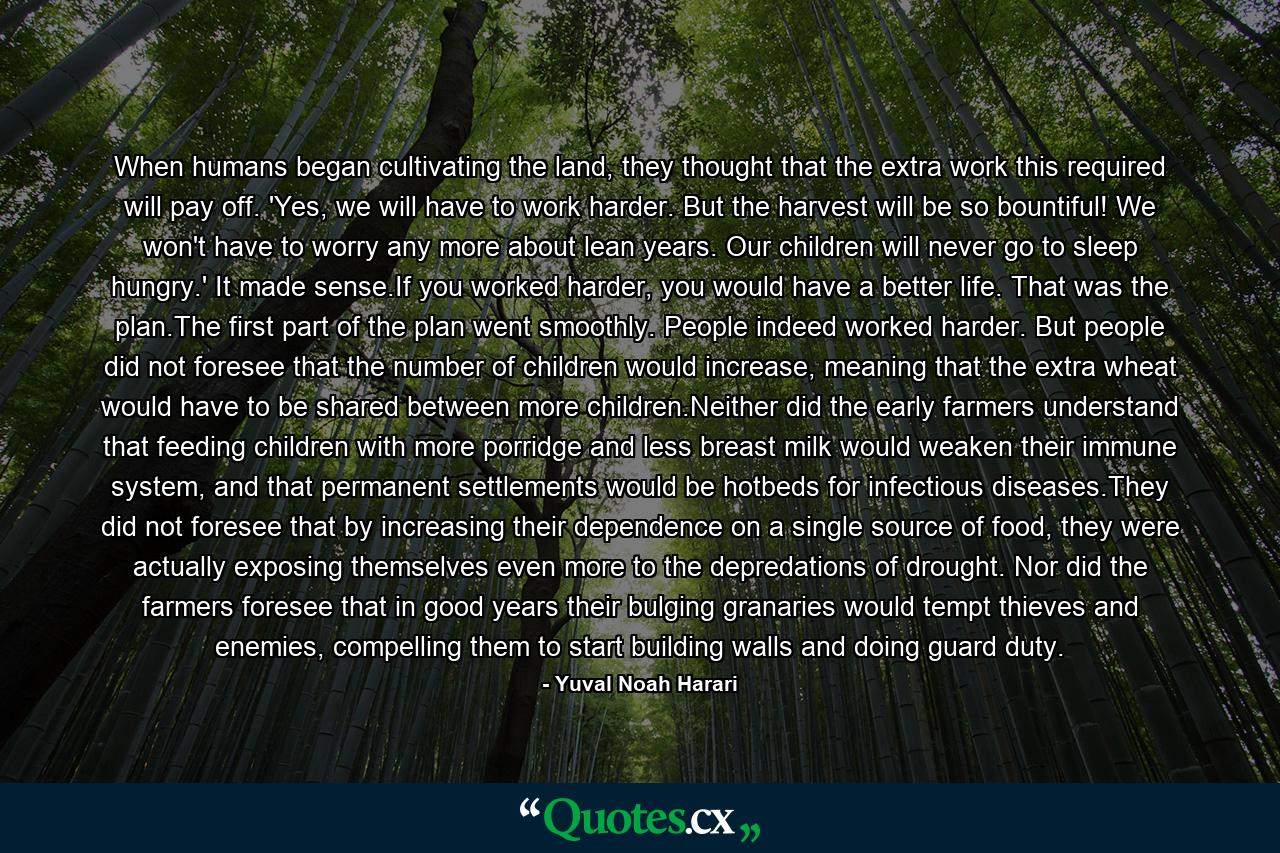 When humans began cultivating the land, they thought that the extra work this required will pay off. 'Yes, we will have to work harder. But the harvest will be so bountiful! We won't have to worry any more about lean years. Our children will never go to sleep hungry.' It made sense.If you worked harder, you would have a better life. That was the plan.The first part of the plan went smoothly. People indeed worked harder. But people did not foresee that the number of children would increase, meaning that the extra wheat would have to be shared between more children.Neither did the early farmers understand that feeding children with more porridge and less breast milk would weaken their immune system, and that permanent settlements would be hotbeds for infectious diseases.They did not foresee that by increasing their dependence on a single source of food, they were actually exposing themselves even more to the depredations of drought. Nor did the farmers foresee that in good years their bulging granaries would tempt thieves and enemies, compelling them to start building walls and doing guard duty. - Quote by Yuval Noah Harari