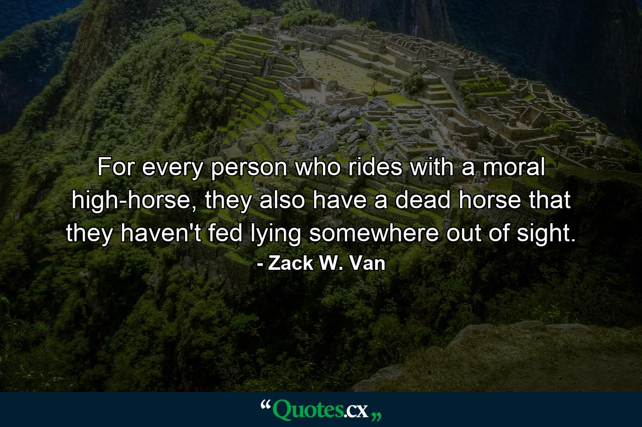 For every person who rides with a moral high-horse, they also have a dead horse that they haven't fed lying somewhere out of sight. - Quote by Zack W. Van