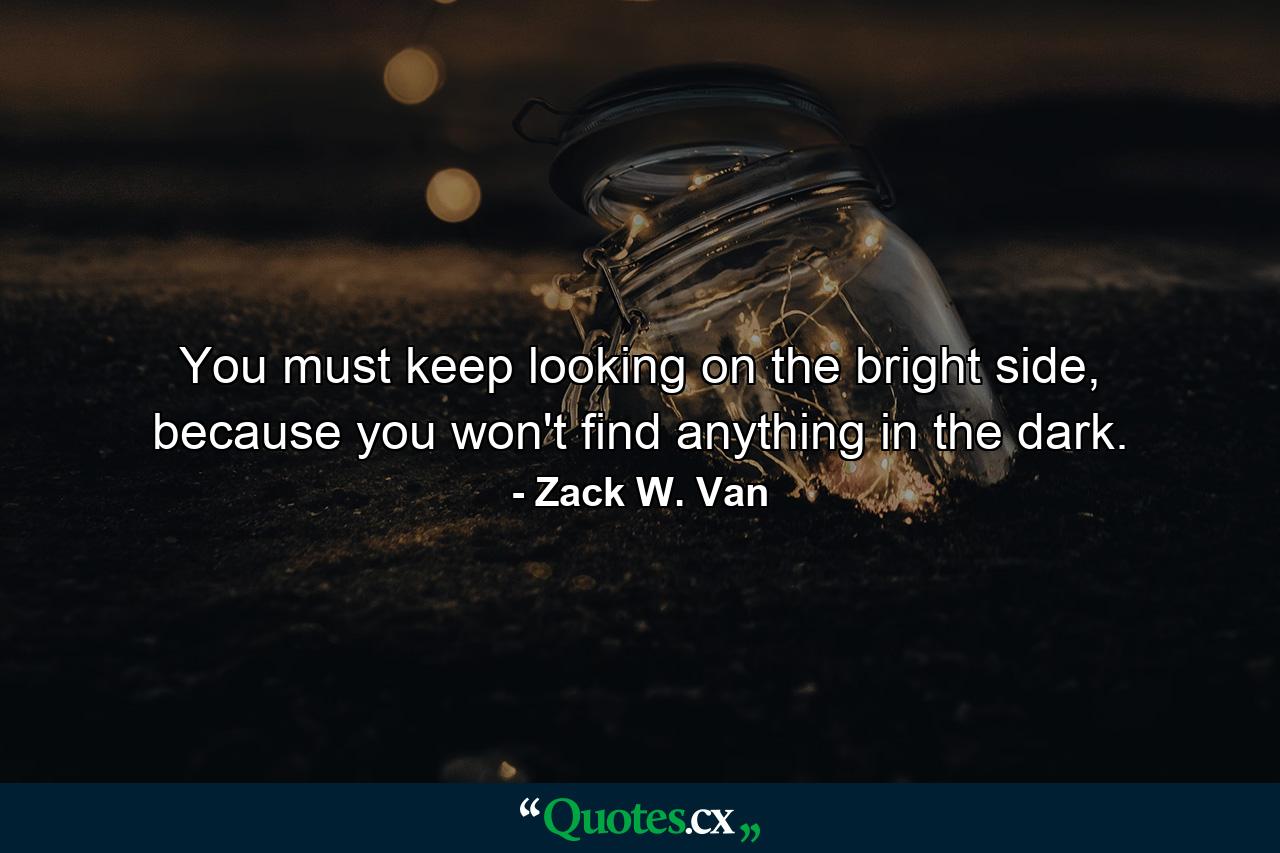 You must keep looking on the bright side, because you won't find anything in the dark. - Quote by Zack W. Van