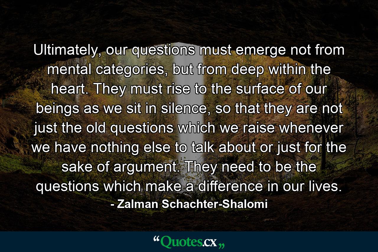 Ultimately, our questions must emerge not from mental categories, but from deep within the heart. They must rise to the surface of our beings as we sit in silence, so that they are not just the old questions which we raise whenever we have nothing else to talk about or just for the sake of argument. They need to be the questions which make a difference in our lives. - Quote by Zalman Schachter-Shalomi