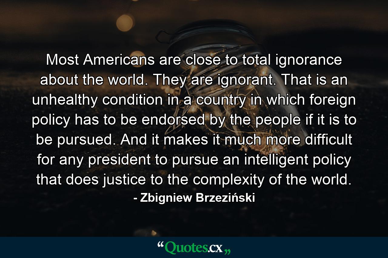 Most Americans are close to total ignorance about the world. They are ignorant. That is an unhealthy condition in a country in which foreign policy has to be endorsed by the people if it is to be pursued. And it makes it much more difficult for any president to pursue an intelligent policy that does justice to the complexity of the world. - Quote by Zbigniew Brzeziński