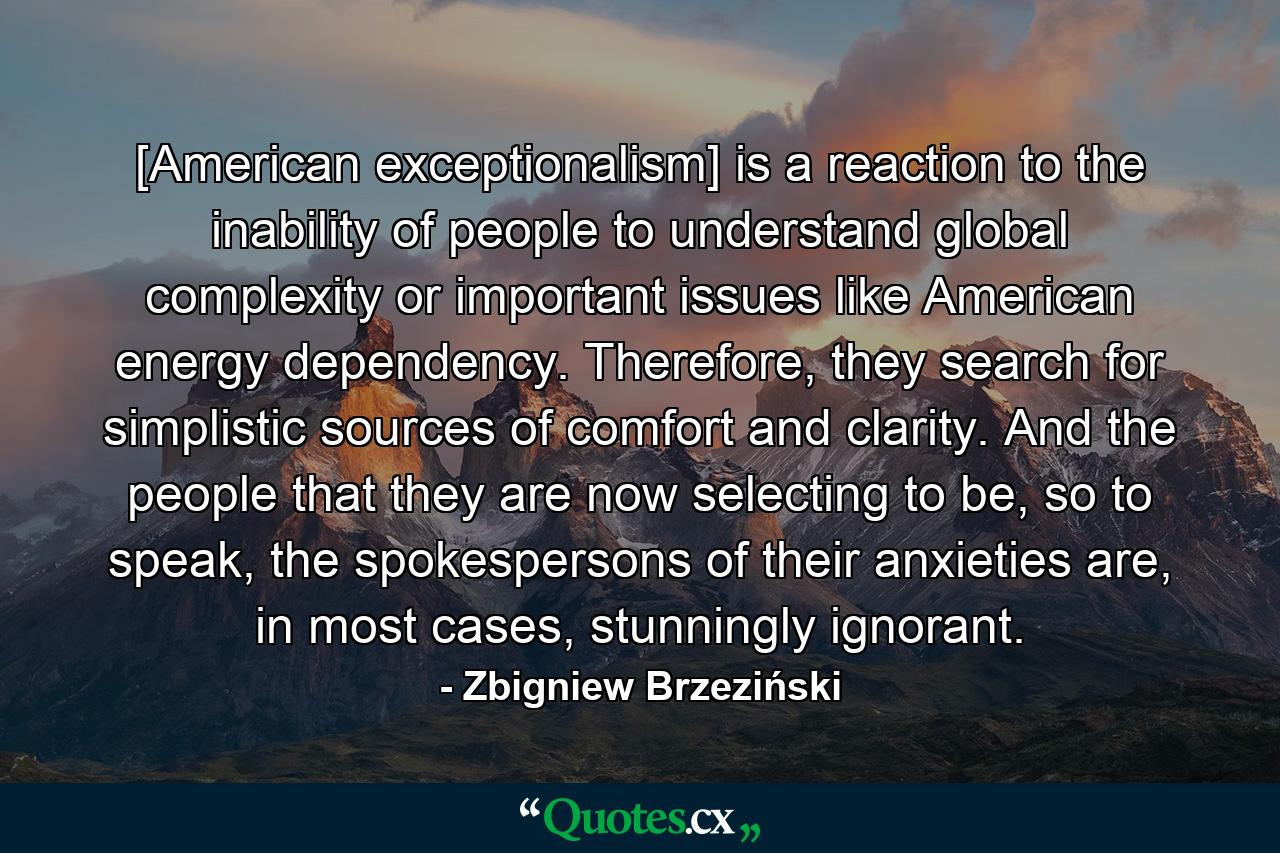 [American exceptionalism] is a reaction to the inability of people to understand global complexity or important issues like American energy dependency. Therefore, they search for simplistic sources of comfort and clarity. And the people that they are now selecting to be, so to speak, the spokespersons of their anxieties are, in most cases, stunningly ignorant. - Quote by Zbigniew Brzeziński