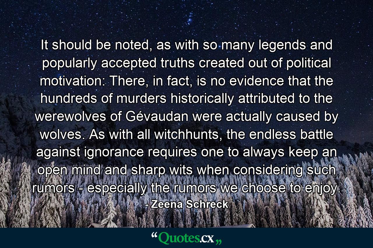 It should be noted, as with so many legends and popularly accepted truths created out of political motivation: There, in fact, is no evidence that the hundreds of murders historically attributed to the werewolves of Gévaudan were actually caused by wolves. As with all witchhunts, the endless battle against ignorance requires one to always keep an open mind and sharp wits when considering such rumors - especially the rumors we choose to enjoy. - Quote by Zeena Schreck