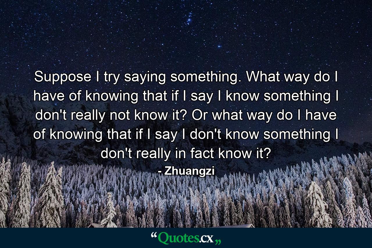 Suppose I try saying something. What way do I have of knowing that if I say I know something I don't really not know it? Or what way do I have of knowing that if I say I don't know something I don't really in fact know it? - Quote by Zhuangzi