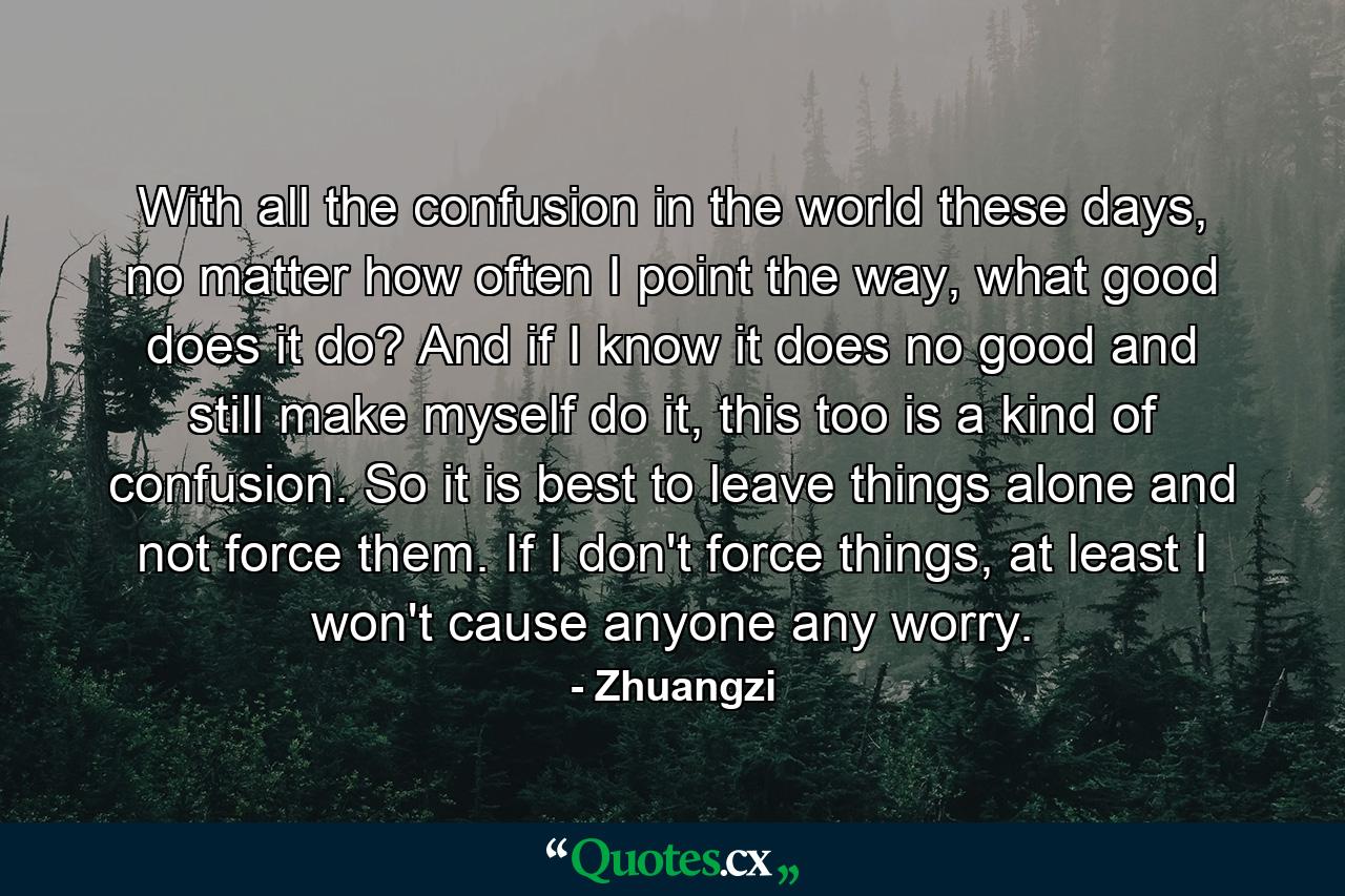 With all the confusion in the world these days, no matter how often I point the way, what good does it do? And if I know it does no good and still make myself do it, this too is a kind of confusion. So it is best to leave things alone and not force them. If I don't force things, at least I won't cause anyone any worry. - Quote by Zhuangzi