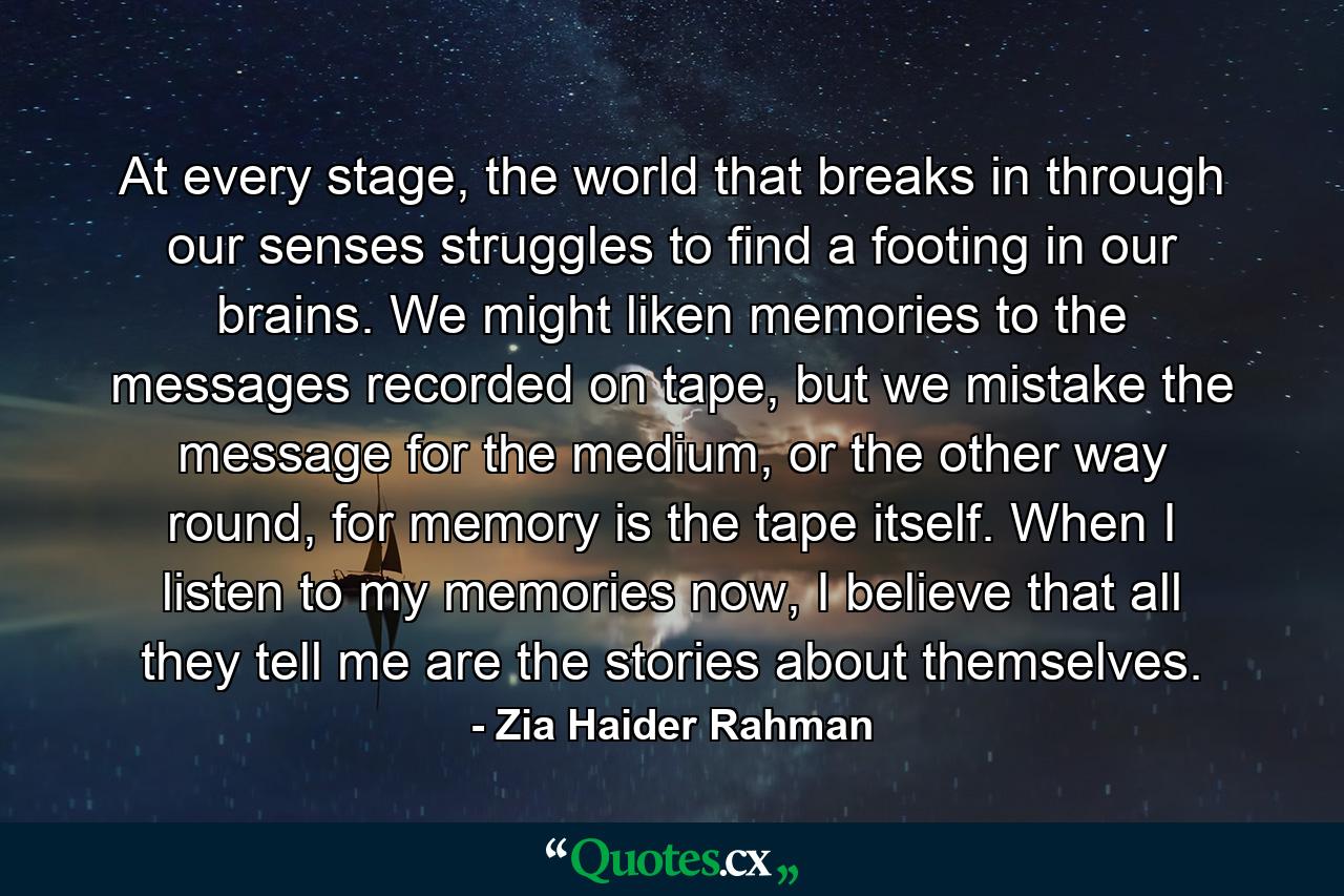 At every stage, the world that breaks in through our senses struggles to find a footing in our brains. We might liken memories to the messages recorded on tape, but we mistake the message for the medium, or the other way round, for memory is the tape itself. When I listen to my memories now, I believe that all they tell me are the stories about themselves. - Quote by Zia Haider Rahman