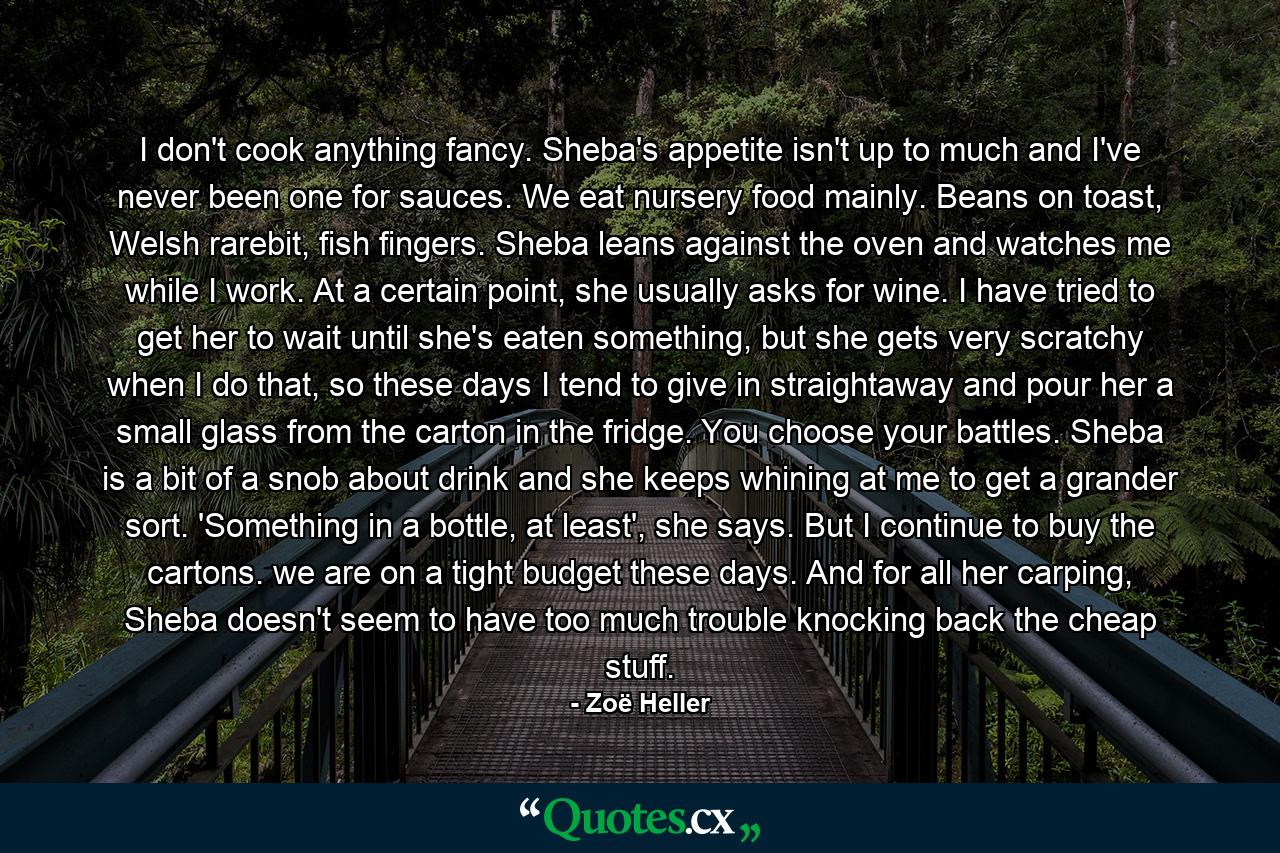 I don't cook anything fancy. Sheba's appetite isn't up to much and I've never been one for sauces. We eat nursery food mainly. Beans on toast, Welsh rarebit, fish fingers. Sheba leans against the oven and watches me while I work. At a certain point, she usually asks for wine. I have tried to get her to wait until she's eaten something, but she gets very scratchy when I do that, so these days I tend to give in straightaway and pour her a small glass from the carton in the fridge. You choose your battles. Sheba is a bit of a snob about drink and she keeps whining at me to get a grander sort. 'Something in a bottle, at least', she says. But I continue to buy the cartons. we are on a tight budget these days. And for all her carping, Sheba doesn't seem to have too much trouble knocking back the cheap stuff. - Quote by Zoë Heller