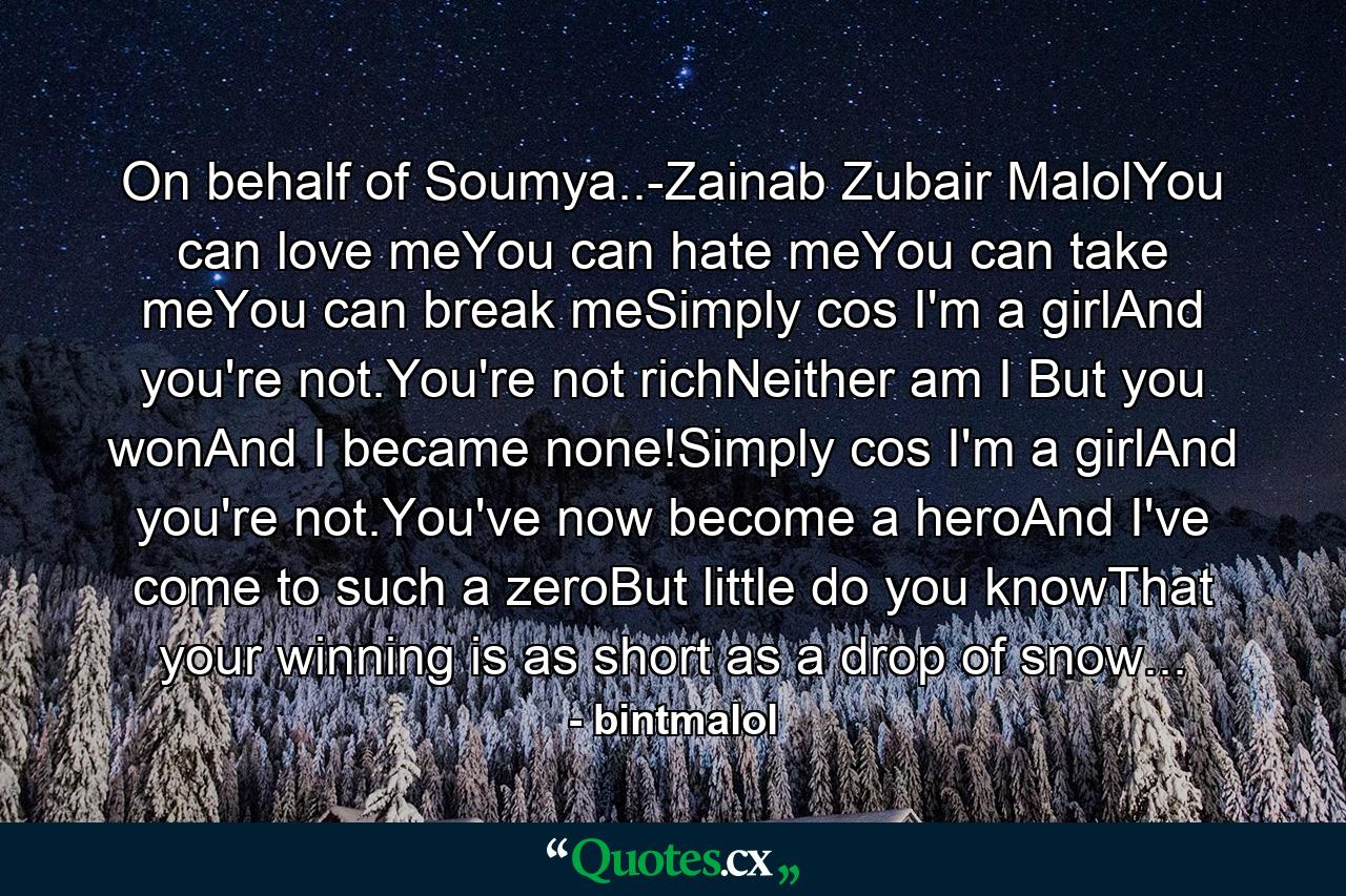 On behalf of Soumya..-Zainab Zubair MalolYou can love meYou can hate meYou can take meYou can break meSimply cos I'm a girlAnd you're not.You're not richNeither am I But you wonAnd I became none!Simply cos I'm a girlAnd you're not.You've now become a heroAnd I've come to such a zeroBut little do you knowThat your winning is as short as a drop of snow... - Quote by bintmalol