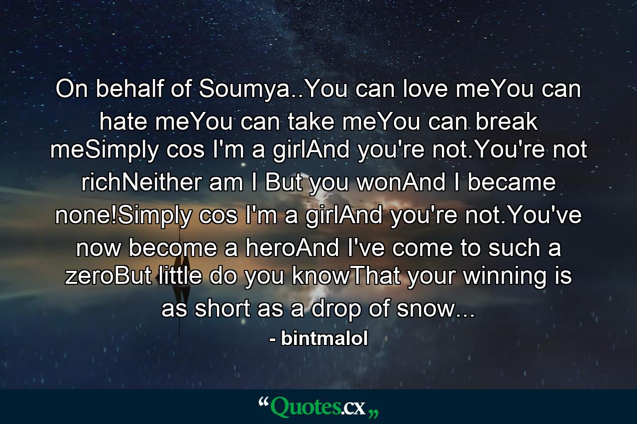 On behalf of Soumya..You can love meYou can hate meYou can take meYou can break meSimply cos I'm a girlAnd you're not.You're not richNeither am I But you wonAnd I became none!Simply cos I'm a girlAnd you're not.You've now become a heroAnd I've come to such a zeroBut little do you knowThat your winning is as short as a drop of snow... - Quote by bintmalol