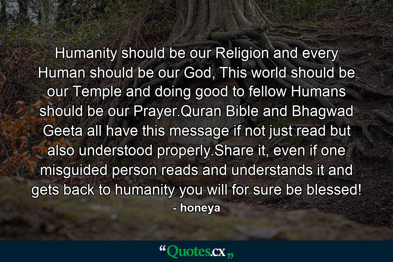 Humanity should be our Religion and every Human should be our God, This world should be our Temple and doing good to fellow Humans should be our Prayer.Quran Bible and Bhagwad Geeta all have this message if not just read but also understood properly.Share it, even if one misguided person reads and understands it and gets back to humanity you will for sure be blessed! - Quote by honeya